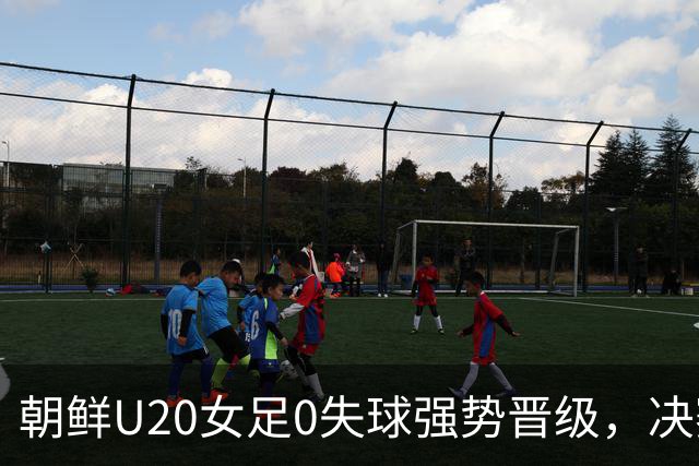 朝鲜U20女足0失球强势晋级，决赛对阵西班牙剑指第4冠