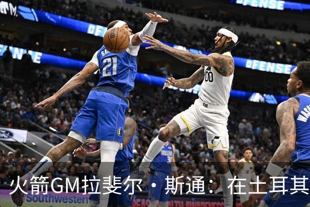 火箭GM拉斐尔·斯通：在土耳其访申京是我夏季的重要使命